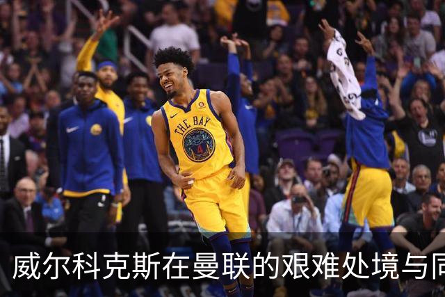 威尔科克斯在曼联的艰难处境与同僚关系紧张